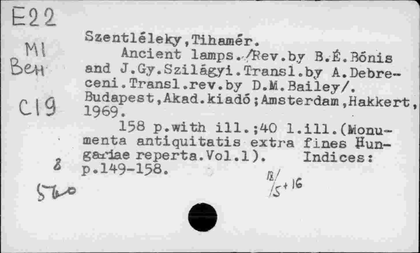 ﻿Е22
мі
Вен
Cl 9
і
Szentléleky,Tihamér.
Ancient lamps . /Rev.by B.É. Bonis and J.Gy.Szilé&yi.Transi.by A.Debre-ceni.Transi.rev.by D.M.Bailey/. Budapest.Akad.kiado{Amsterdam.Hakkert 1969.
158 p.with ill.;40 1.ill.(Monuments antiquitatis extra fines Šun-gaxdae reperta.Vol.l). Indices: p.149-158.	»/